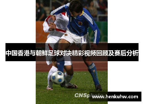 中国香港与朝鲜足球对决精彩视频回顾及赛后分析