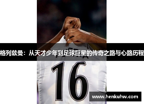 格列兹曼：从天才少年到足球巨星的传奇之路与心路历程