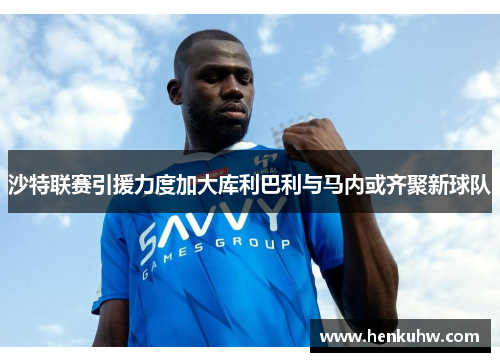沙特联赛引援力度加大库利巴利与马内或齐聚新球队